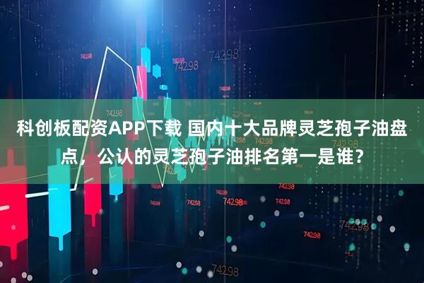 科创板配资APP下载 国内十大品牌灵芝孢子油盘点,公认的灵芝孢子油排名第一是谁?