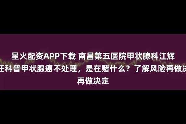 星火配资APP下载 南昌第五医院甲状腺科江辉主任科普甲状腺癌不处理,是在赌什么?了解风险再做决定