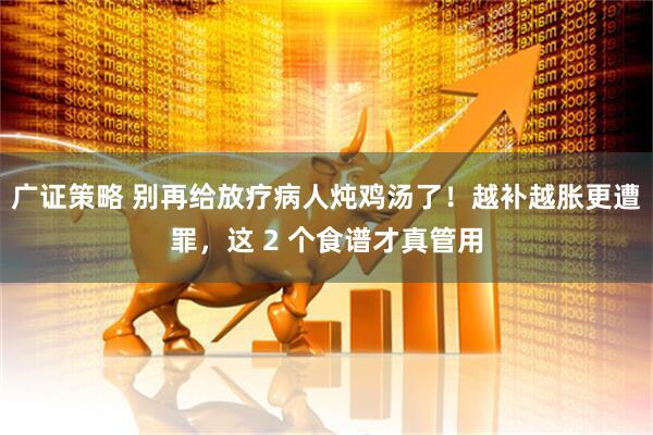 广证策略 别再给放疗病人炖鸡汤了!越补越胀更遭罪,这 2 个食谱才真管用