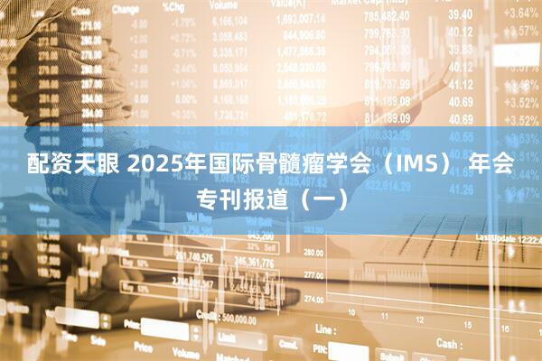 配资天眼 2025年国际骨髓瘤学会（IMS） 年会专刊报道（一）
