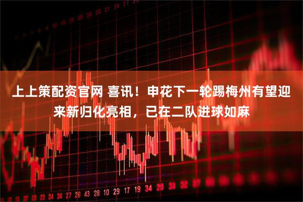 上上策配资官网 喜讯!申花下一轮踢梅州有望迎来新归化亮相,已在二队进球如麻