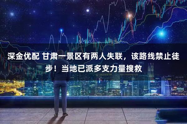 深金优配 甘肃一景区有两人失联,该路线禁止徒步!当地已派多支力量搜救