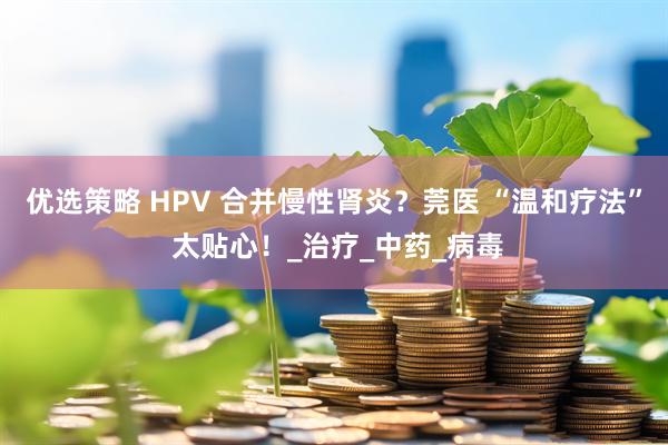 优选策略 HPV 合并慢性肾炎？莞医 “温和疗法” 太贴心！_治疗_中药_病毒