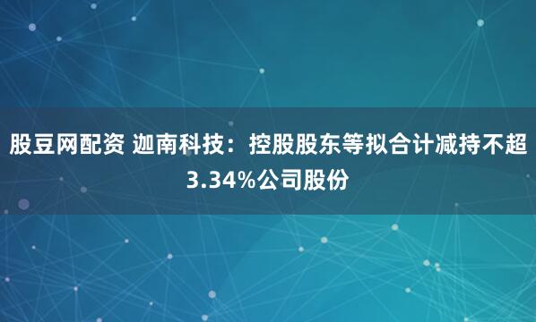 股豆网配资 迦南科技：控股股东等拟合计减持不超3.34%公司股份