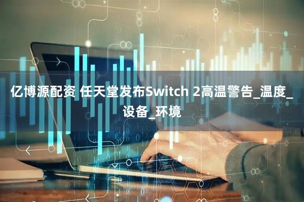 亿博源配资 任天堂发布Switch 2高温警告_温度_设备_环境
