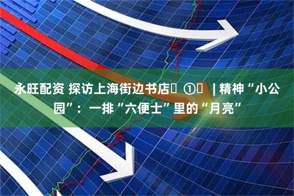 永旺配资 探访上海街边书店‌①‌ | 精神“小公园”：一排“六便士”里的“月亮”