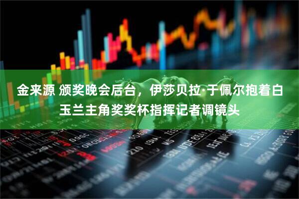 金来源 颁奖晚会后台，伊莎贝拉·于佩尔抱着白玉兰主角奖奖杯指挥记者调镜头